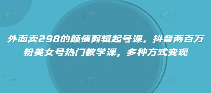 外面卖298的颜值剪辑起号课，抖音两百万粉美女号热门教学课，多种方式变现_网络创业-网赚项目-副业赚钱-信息差项目-互联网创业-资源整合-创业资讯-最新网赚课程金铲子项目