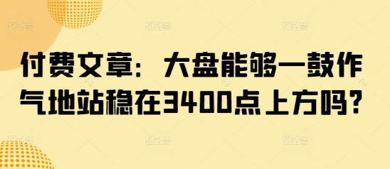 付费文章：大盘能够一鼓作气地站稳在3400点上方吗?_网络创业-网赚项目-副业赚钱-信息差项目-互联网创业-资源整合-创业资讯-最新网赚课程金铲子项目