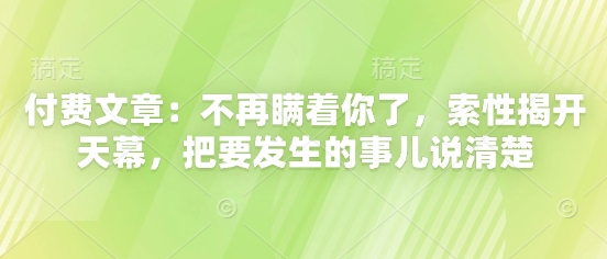 付费文章：不再瞒着你了，索性揭开天幕，把要发生的事儿说清楚_网络创业-网赚项目-副业赚钱-信息差项目-互联网创业-资源整合-创业资讯-最新网赚课程金铲子项目