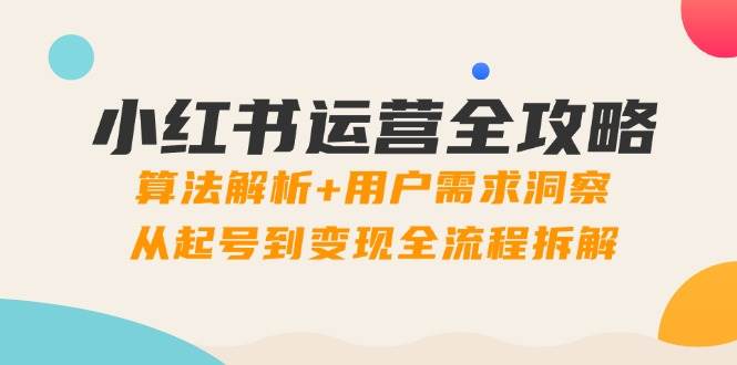 小红书运营全攻略：算法解析+用户需求洞察，从起号到变现全流程拆解_网络创业-网赚项目-副业赚钱-信息差项目-互联网创业-资源整合-创业资讯-最新网赚课程金铲子项目