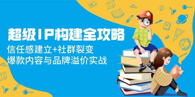 超级IP构建全攻略：信任感建立+社群裂变，爆款内容与品牌溢价实战_网络创业-网赚项目-副业赚钱-信息差项目-互联网创业-资源整合-创业资讯-最新网赚课程金铲子项目