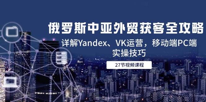 俄罗斯中亚外贸获客全攻略，详解Yandex、VK运营，移动端PC端实操技巧_免费分享网络创业,副业,信息差项目的老牌资源整合平台！金铲子项目