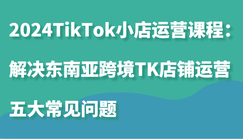 2024TikTok小店运营课程：解决东南亚跨境TK店铺运营五大常见问题_免费分享网络创业,副业,信息差项目的老牌资源整合平台！金铲子项目