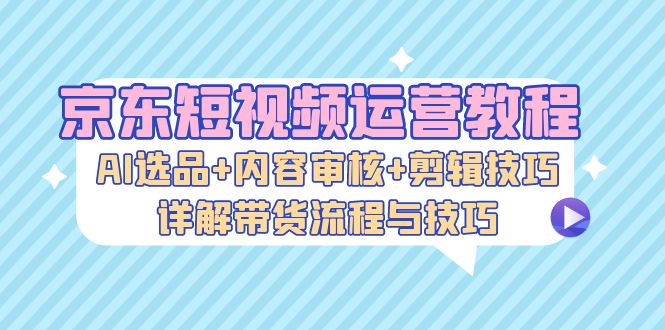 京东短视频运营教程：AI选品内容审核剪辑技巧，详解带货流程与技巧_免费分享网络创业,副业,信息差项目的老牌资源整合平台！金铲子项目