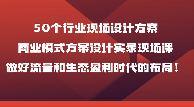 50个行业现场设计方案，商业模式方案设计实录现场课，做好流量和生态盈利时代的布局_免费分享网络创业,副业,信息差项目的老牌资源整合平台！金铲子项目