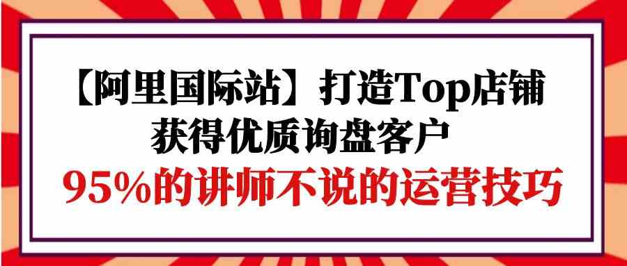 【阿里国际站】打造Top店铺-获得优质询盘客户，95%的讲师不说的运营技巧_免费分享网络创业,副业,信息差项目的老牌资源整合平台！金铲子项目