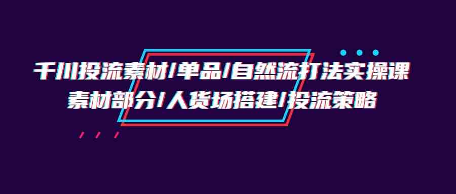 千川投流素材/单品/自然流打法实操培训班，素材部分/人货场搭建/投流策略_免费分享网络创业,副业,信息差项目的老牌资源整合平台！金铲子项目