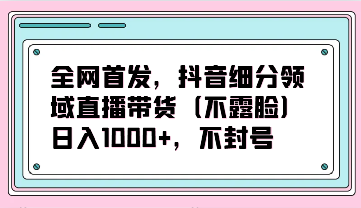 全网首发，抖音细分领域直播带货（不露脸）项目不封号_免费分享网络创业,副业,信息差项目的老牌资源整合平台！金铲子项目
