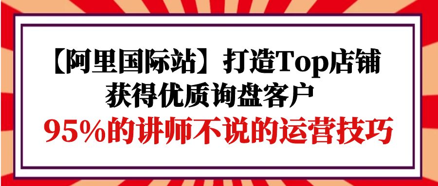 （9976期）【阿里国际站】打造Top店铺-获得优质询盘客户，95%的讲师不说的运营技巧_免费分享网络创业,副业,信息差项目的老牌资源整合平台！金铲子项目