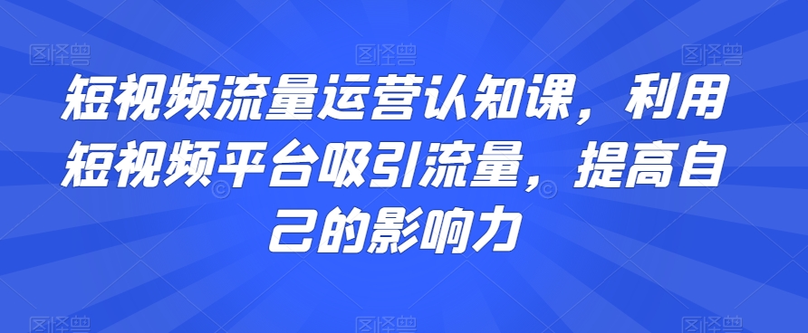 短视频流量运营认知课，利用短视频平台吸引流量，提高自己的影响力_免费分享网络创业,副业,信息差项目的老牌资源整合平台！金铲子项目