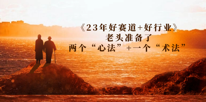 （7177期）某收费文章《23年好赛道好行业》老头准备了两个“心法”一个“术法”_免费分享网络创业,副业,信息差项目的老牌资源整合平台！金铲子项目