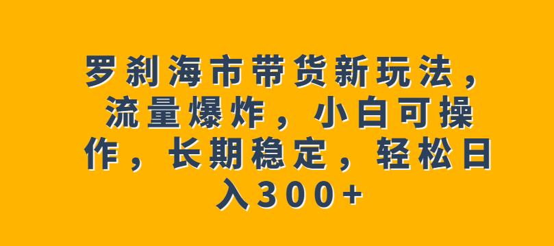 罗刹海市带货新玩法，流量爆炸，小白可操作，长期稳定，【揭秘】_免费分享网络创业,副业,信息差项目的老牌资源整合平台！金铲子项目