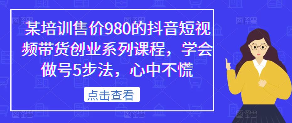 某培训售价980的抖音短视频带货创业系列课程，学会做号5步法，心中不慌_免费分享网络创业,副业,信息差项目的老牌资源整合平台！金铲子项目