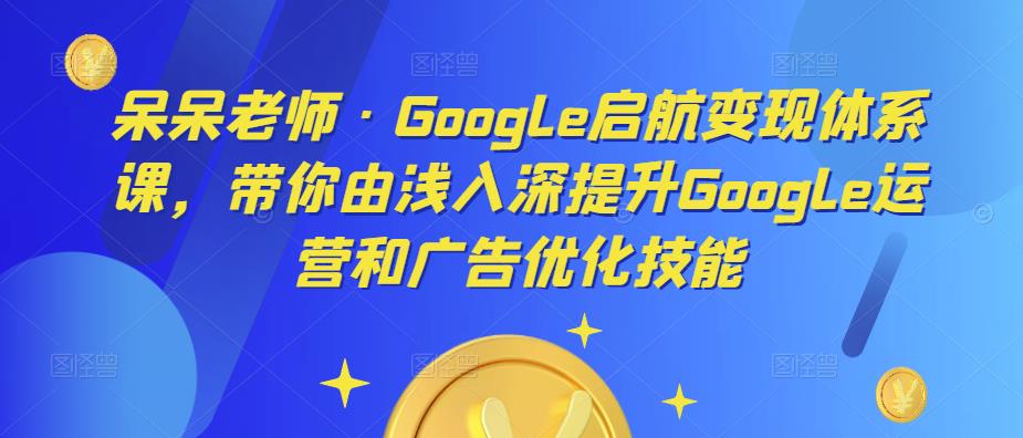 呆呆老师·Google启航体系课，带你由浅入深提升Google运营和广告优化技能_免费分享网络创业,副业,信息差项目的老牌资源整合平台！金铲子项目