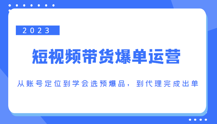 2023短视频带货爆单运营，从账号定位到学会选预爆品，到代理完成出单（价值1250元）_免费分享网络创业,副业,信息差项目的老牌资源整合平台！金铲子项目