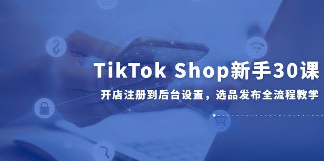 TikTokShop新手30课，开店注册到后台设置，选品发布全流程教学_免费分享网络创业,副业,信息差项目的老牌资源整合平台！金铲子项目