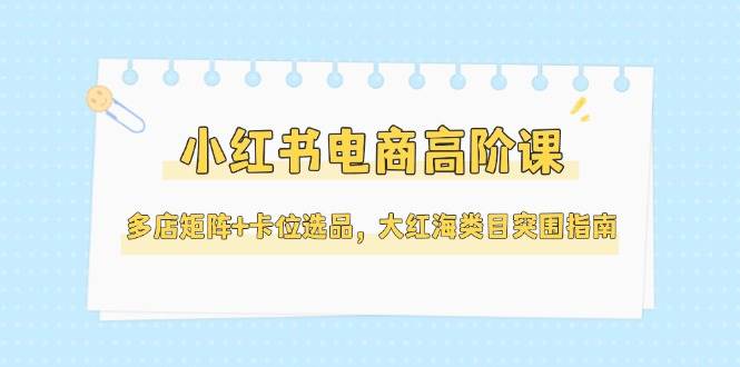 小红书电商高阶课，多店矩阵卡位选品，大红海类目突围指南（更新5月）_免费分享网络创业,副业,信息差项目的老牌资源整合平台！金铲子项目