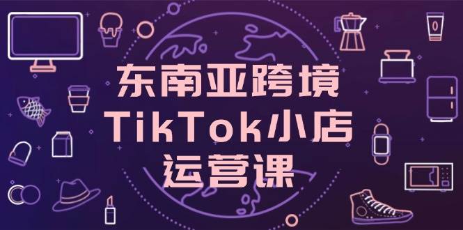 东南亚跨境TikTok小店运营课，掌握店铺设置与流量转化核心技巧_免费分享网络创业,副业,信息差项目的老牌资源整合平台！金铲子项目