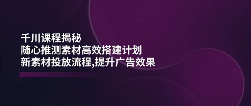 千川课程揭秘：随心推测素材高效搭建计划,新素材投放流程,提升广告效果_免费分享网络创业,副业,信息差项目的老牌资源整合平台！金铲子项目