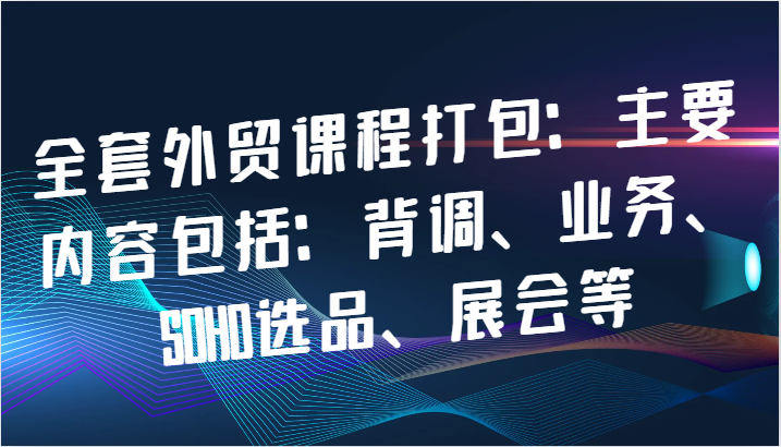 全套外贸课程打包：主要内容包括：背调、业务、SOHO选品、展会等_免费分享网络创业,副业,信息差项目的老牌资源整合平台！金铲子项目