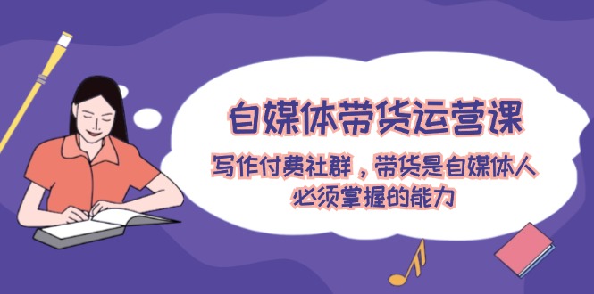 自媒体带货运营课：写作付费社群，带货是自媒体人必须掌握的能力_免费分享网络创业,副业,信息差项目的老牌资源整合平台！金铲子项目