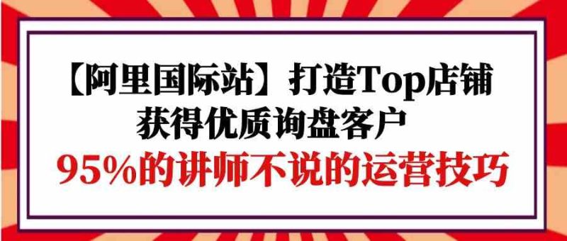 【阿里国际站】打造Top店铺-获得优质询盘客户,95%的讲师不说的运营技巧_免费分享网络创业,副业,信息差项目的老牌资源整合平台!金铲子项目