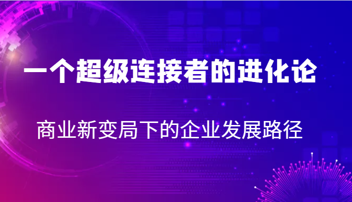 一个超级连接者的进化论商业新变局下的企业发展路径_免费分享网络创业,副业,信息差项目的老牌资源整合平台!金铲子项目