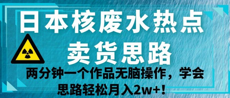 日本核废水热点卖货思路，两分钟一个作品无脑操作，学会思路_免费分享网络创业,副业,信息差项目的老牌资源整合平台！金铲子项目
