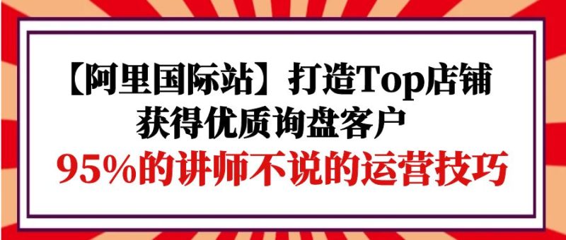 (9976期)【阿里国际站】打造Top店铺-获得优质询盘客户,95%的讲师不说的运营技巧_免费分享网络创业,副业,信息差项目的老牌资源整合平台!金铲子项目
