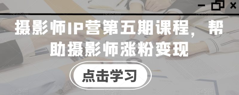摄影师IP营第五期课程，帮助摄影师涨粉_免费分享网络创业,副业,信息差项目的老牌资源整合平台！金铲子项目