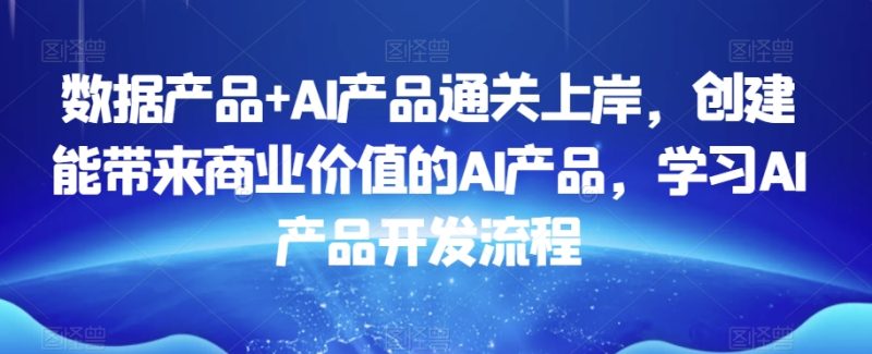 数据产品AI产品通关上岸，创建能带来商业价值的AI产品，学习AI产品开发流程_免费分享网络创业,副业,信息差项目的老牌资源整合平台！金铲子项目