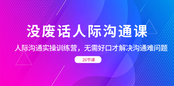 （8462期）没废话人际沟通课，人际沟通实操训练营，无需好口才解决沟通难问题（26节_免费分享网络创业,副业,信息差项目的老牌资源整合平台！金铲子项目
