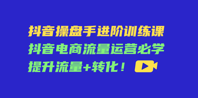 抖音操盘手进阶训练课：抖音电商流量运营必学，提升流量转化_免费分享网络创业,副业,信息差项目的老牌资源整合平台！金铲子项目