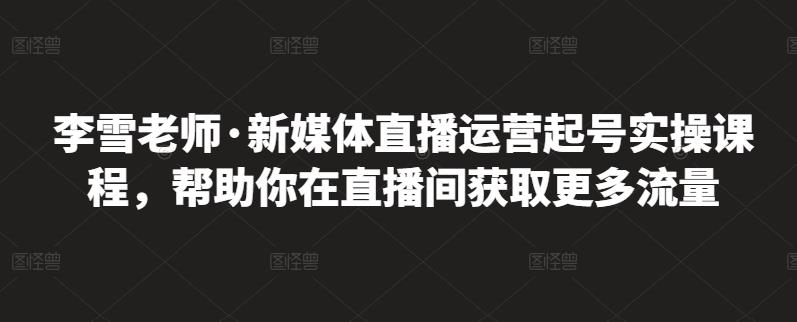 李雪老师·新媒体直播运营起号实操课程,帮助你在直播间获取更多流量_免费分享网络创业,副业,信息差项目的老牌资源整合平台!金铲子项目