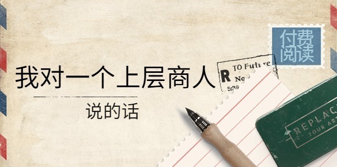 (4071期)某公众号付费阅读:我对一个上层商人说的话(价值500元付费文章)_免费分享网络创业,副业,信息差项目的老牌资源整合平台!金铲子项目