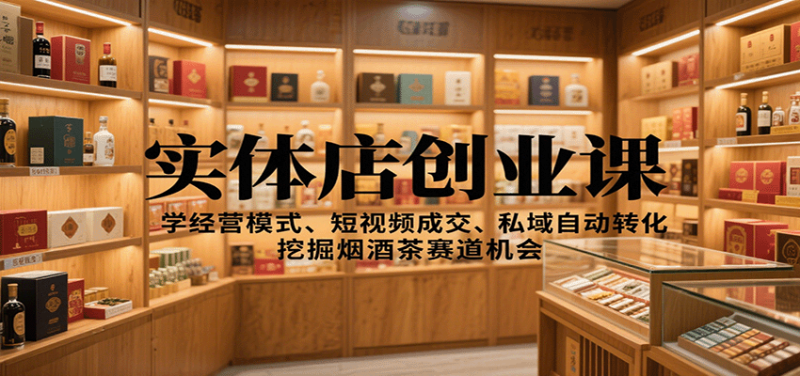 实体店创业课：学经营模式、短视频成交、私域自动转化，挖掘烟酒茶赛道机会_免费分享网络创业,副业,信息差项目的老牌资源整合平台！金铲子项目