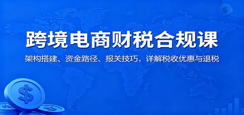 跨境电商财税合规课：架构搭建、资金路径、报关技巧，详解税收优惠与退税_免费分享网络创业,副业,信息差项目的老牌资源整合平台！金铲子项目