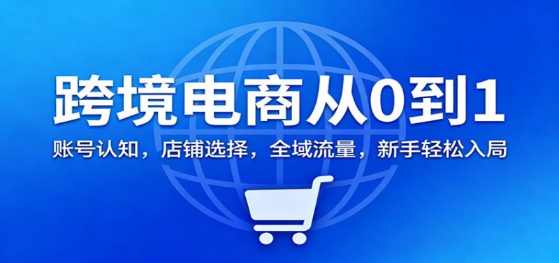 跨境电商从0到1：账号认知，店铺选择，全域流量，新手轻松入局_免费分享网络创业,副业,信息差项目的老牌资源整合平台！金铲子项目