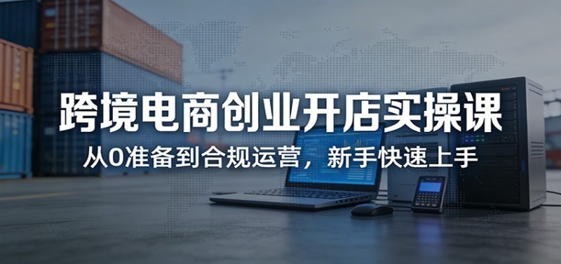 跨境电商创业开店实操课：从0准备到合规运营，新手快速上手_免费分享网络创业,副业,信息差项目的老牌资源整合平台！金铲子项目